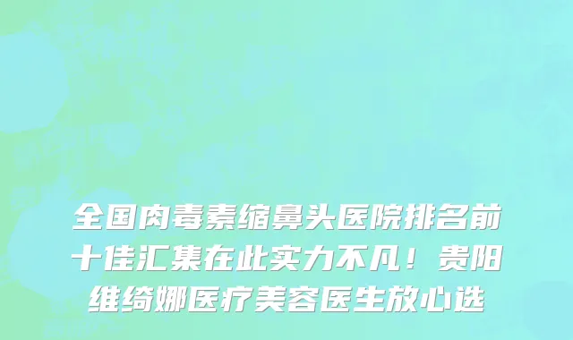 全国肉毒素缩鼻头医院排名前十佳汇集在此实力不凡!贵阳维绮娜医疗美容医生放心选