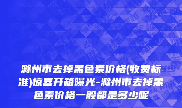 滁州市去掉黑色素价格(收费标准)惊喜开箱曝光-滁州市去掉黑色素价格一般都是多少呢