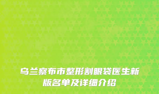乌兰察布市整形割眼袋医生新版名单及详细介绍