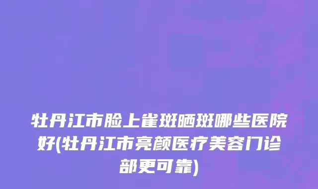 牡丹江市脸上雀斑晒斑哪些医院好(牡丹江市亮颜医疗美容门诊部更可靠)