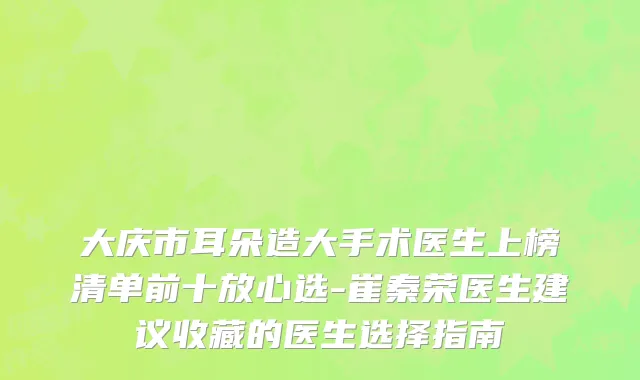 大庆市耳朵造大手术医生上榜清单前十放心选-崔秦荣医生建议收藏的医生选择指南