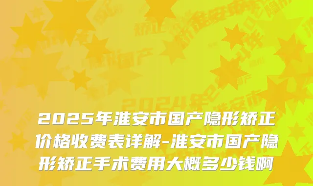 2025年淮安市国产隐形矫正价格收费表详解-淮安市国产隐形矫正手术费用大概多少钱啊