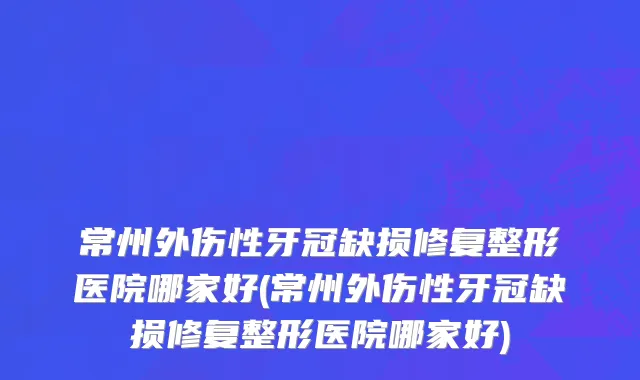 常州外伤性牙冠缺损修复整形医院哪家好(常州外伤性牙冠缺损修复整形医院哪家好)