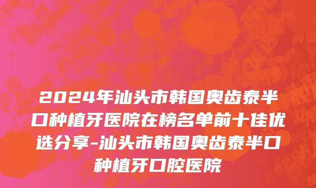2024年汕头市韩国奥齿泰半口种植牙医院在榜名单前十佳优选分享-汕头市韩国奥齿泰半口种植牙口腔医院
