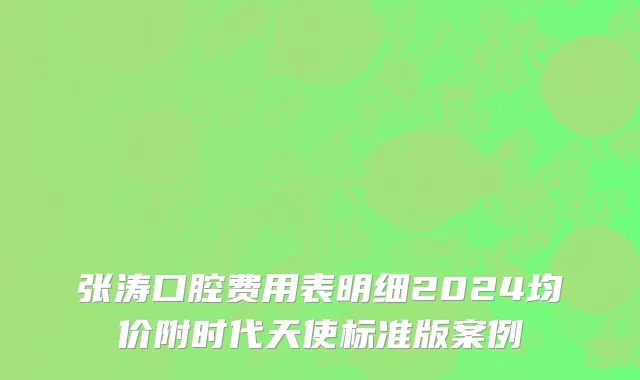 张涛口腔费用表明细2024均价附时代天使标准版案例