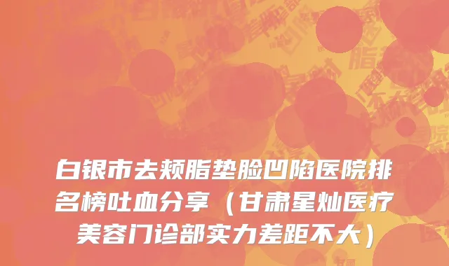 白银市去颊脂垫脸凹陷医院排名榜吐血分享（甘肃星灿医疗美容门诊部实力差距不大）