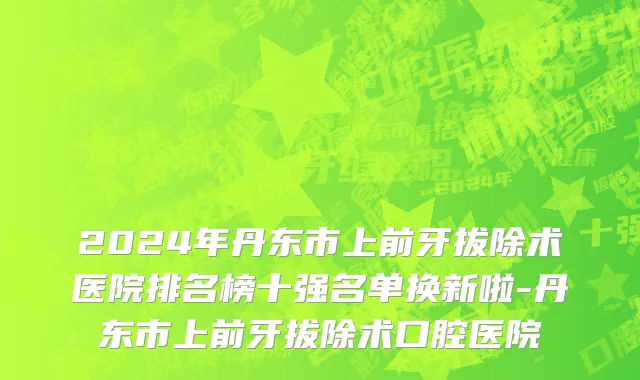 2024年丹东市上前牙拔除术医院排名榜十强名单换新啦-丹东市上前牙拔除术口腔医院