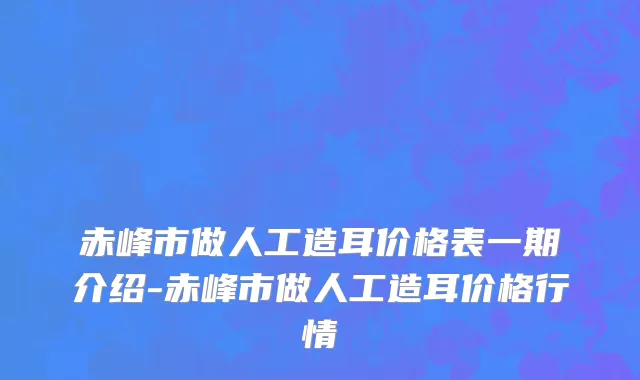 赤峰市做人工造耳价格表一期介绍-赤峰市做人工造耳价格行情