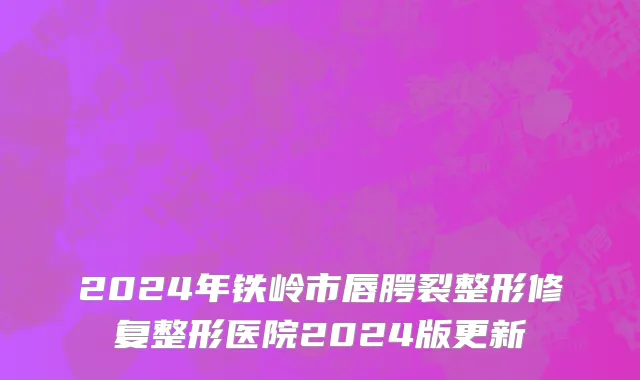 2024年铁岭市唇腭裂整形修复整形医院2024版更新