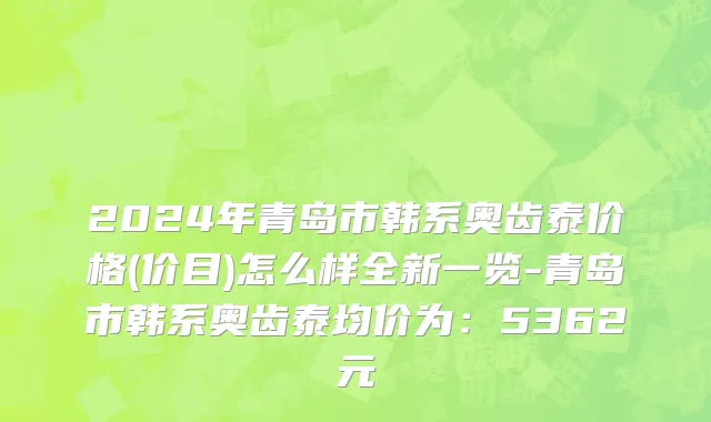 2024年青岛市韩系奥齿泰价格(价目)怎么样全新一览-青岛市韩系奥齿泰均价为：5362元