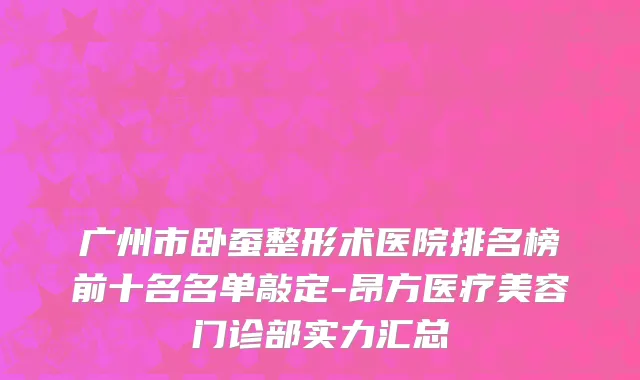 广州市卧蚕整形术医院排名榜前十名名单敲定-昂方医疗美容门诊部实力汇总