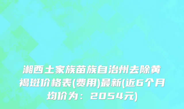 湘西土家族苗族自治州去除黄褐斑价格表(费用)最新(近6个月均价为：2054元)