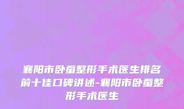 襄阳市卧蚕整形手术医生排名前十佳口碑讲述-襄阳市卧蚕整形手术医生