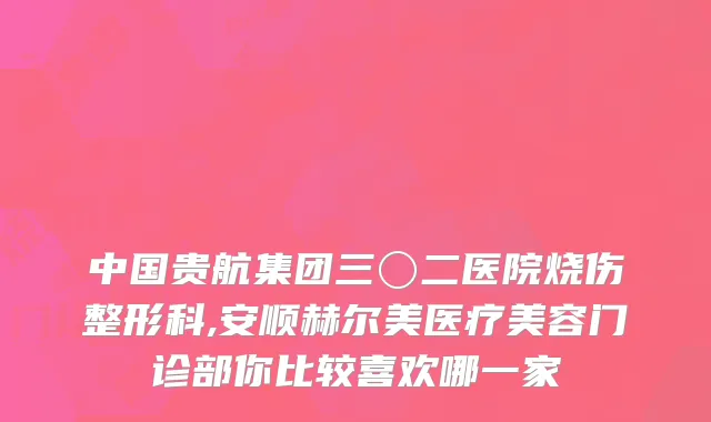 中国贵航集团三〇二医院烧伤整形科,安顺赫尔美医疗美容门诊部你比较喜欢哪一家
