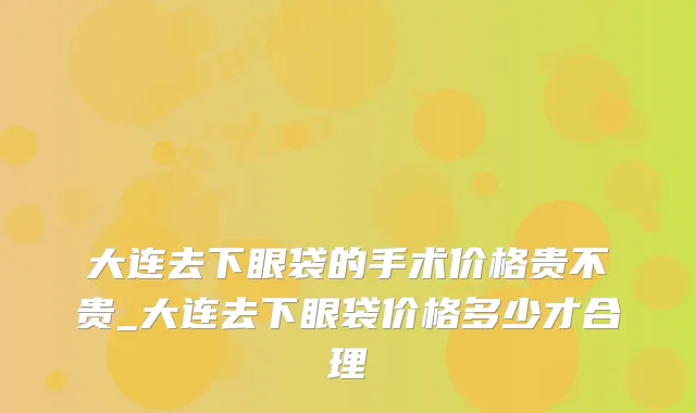 大连去下眼袋的手术价格贵不贵_大连去下眼袋价格多少才合理