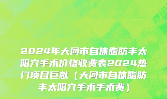 2024年大同市自体脂肪丰太阳穴手术价格收费表2024热门项目巨献（大同市自体脂肪丰太阳穴手术手术费）