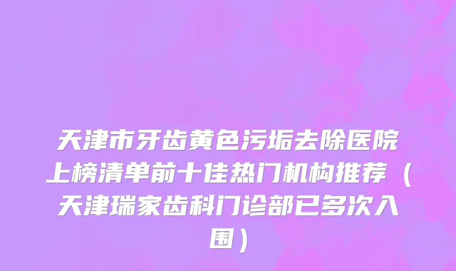 天津市牙齿黄色污垢去除医院上榜清单前十佳热门机构推荐（天津瑞家齿科门诊部已多次入围）