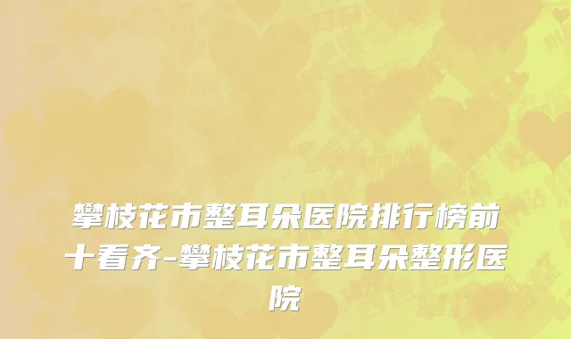攀枝花市整耳朵医院排行榜前十看齐-攀枝花市整耳朵整形医院