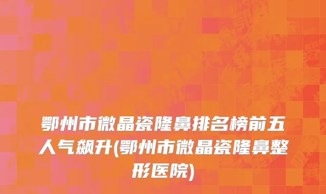 鄂州市微晶瓷隆鼻排名榜前五人气飙升(鄂州市微晶瓷隆鼻整形医院)