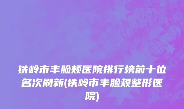 铁岭市丰脸颊医院排行榜前十位名次刷新(铁岭市丰脸颊整形医院)