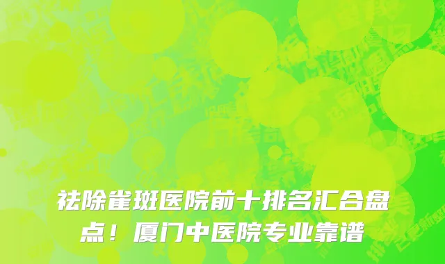 祛除雀斑医院前十排名汇合盘点！厦门中医院专业靠谱