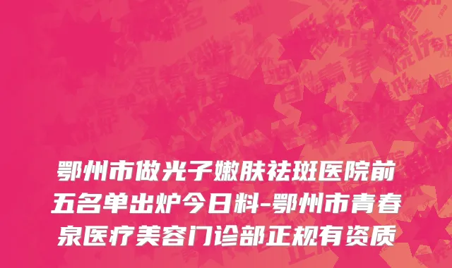鄂州市做光子嫩肤祛斑医院前五名单出炉今日料-鄂州市青春泉医疗美容门诊部正规有资质