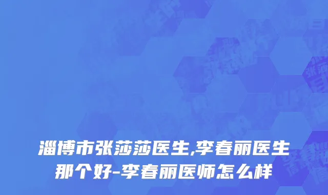 淄博市张莎莎医生,李春丽医生那个好-李春丽医师怎么样