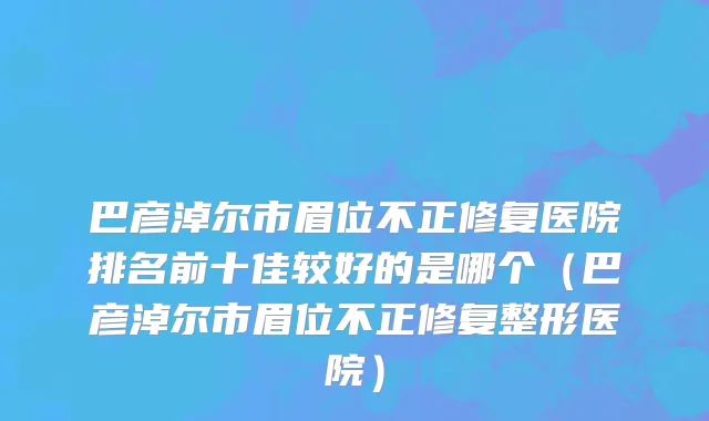巴彦淖尔市眉位不正修复医院排名前十佳较好的是哪个（巴彦淖尔市眉位不正修复整形医院）