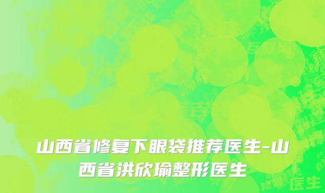 山西省修复下眼袋推荐医生-山西省洪欣瑜整形医生