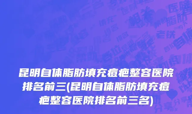 昆明自体脂肪填充痘疤整容医院排名前三(昆明自体脂肪填充痘疤整容医院排名前三名)