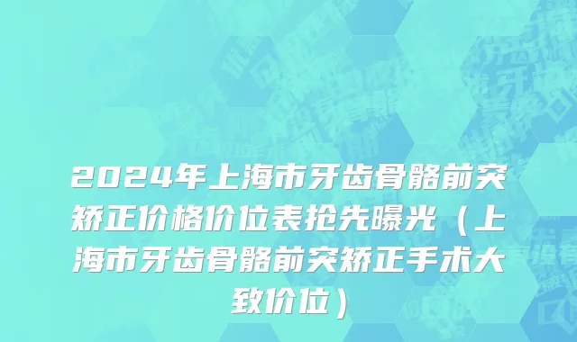 2024年上海市牙齿骨骼前突矫正价格价位表抢先曝光（上海市牙齿骨骼前突矫正手术大致价位）