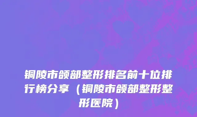 铜陵市颌部整形排名前十位排行榜分享（铜陵市颌部整形整形医院）