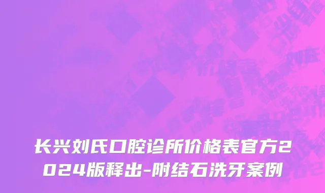 长兴刘氏口腔诊所价格表官方2024版释出-附结石洗牙案例