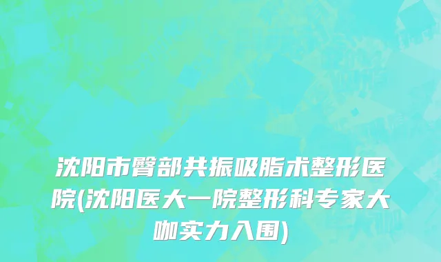 沈阳市臀部共振吸脂术整形医院(沈阳医大一院整形科专家大咖实力入围)