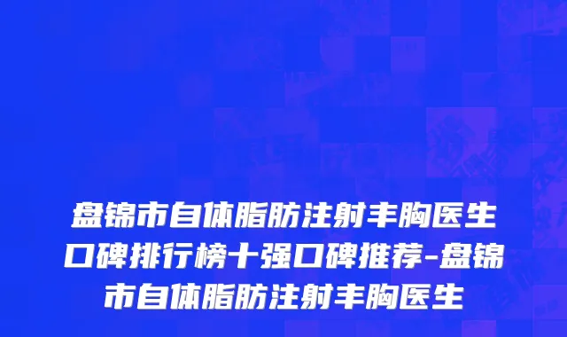 盘锦市自体脂肪注射丰胸医生口碑排行榜十强口碑推荐-盘锦市自体脂肪注射丰胸医生