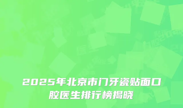 2025年北京市门牙瓷贴面口腔医生排行榜揭晓