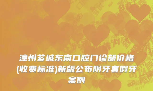 漳州芗城东南口腔门诊部价格(收费标准)新版公布附牙套假牙案例