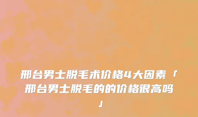 邢台男士脱毛术价格4大因素「邢台男士脱毛的的价格很高吗」