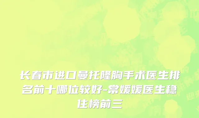 长春市进口曼托隆胸手术医生排名前十哪位较好-常媛媛医生稳住榜前三