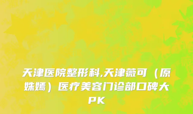 天津医院整形科,天津薇可（原姝嫣）医疗美容门诊部口碑大PK
