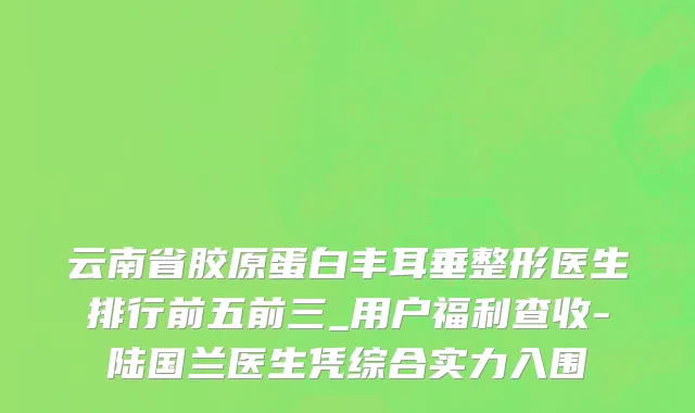 云南省胶原蛋白丰耳垂整形医生排行前五前三_用户福利查收-陆国兰医生凭综合实力入围