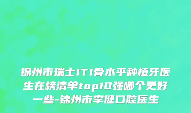 锦州市瑞士ITI骨水平种植牙医生在榜清单top10强哪个更好一些-锦州市李健口腔医生