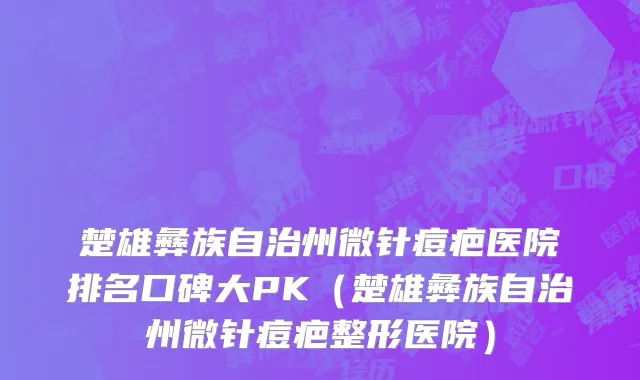 楚雄彝族自治州微针痘疤医院排名口碑大PK（楚雄彝族自治州微针痘疤整形医院）