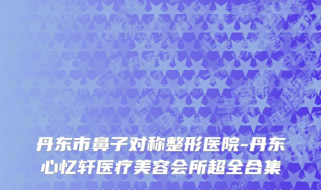 丹东市鼻子对称整形医院-丹东心忆轩医疗美容会所超全合集