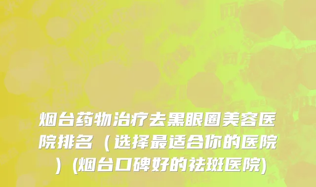 烟台药物治疗去黑眼圈美容医院排名（选择最适合你的医院）(烟台口碑好的祛斑医院)