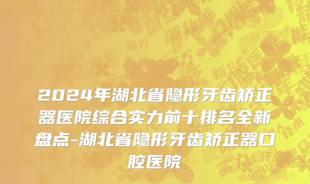 2024年湖北省隐形牙齿矫正器医院综合实力前十排名全新盘点-湖北省隐形牙齿矫正器口腔医院