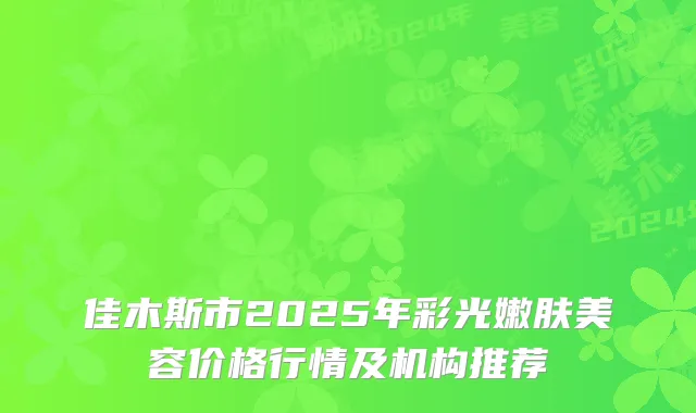 佳木斯市2025年彩光嫩肤美容价格行情及机构推荐