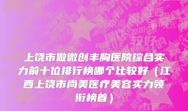 上饶市做微创丰胸医院综合实力前十位排行榜哪个比较好（江西上饶市尚美医疗美容实力领衔榜首）