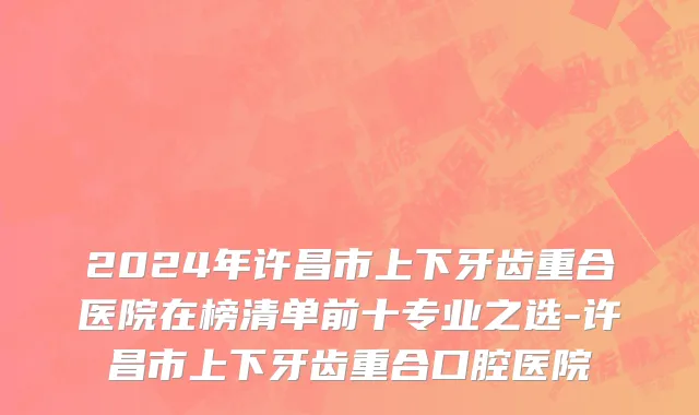 2024年许昌市上下牙齿重合医院在榜清单前十专业之选-许昌市上下牙齿重合口腔医院