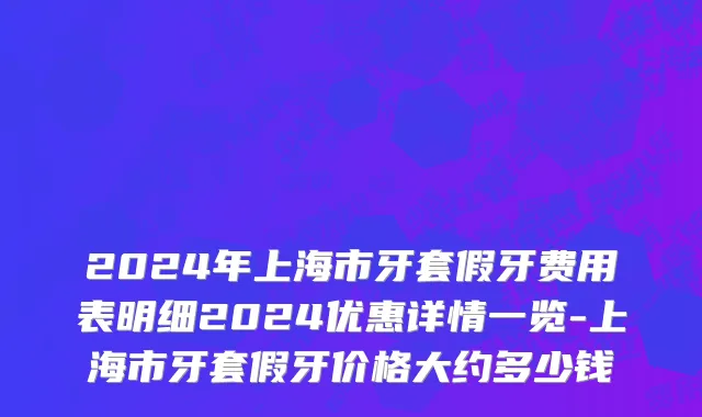 2024年上海市牙套假牙费用表明细2024优惠详情一览-上海市牙套假牙价格大约多少钱